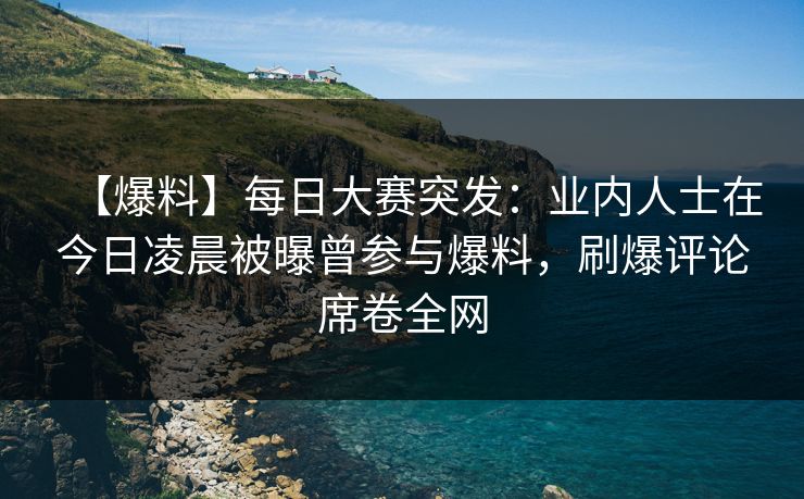 【爆料】每日大赛突发：业内人士在今日凌晨被曝曾参与爆料，刷爆评论席卷全网