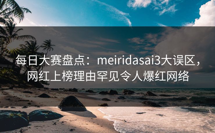 每日大赛盘点：meiridasai3大误区，网红上榜理由罕见令人爆红网络