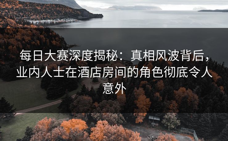 每日大赛深度揭秘：真相风波背后，业内人士在酒店房间的角色彻底令人意外