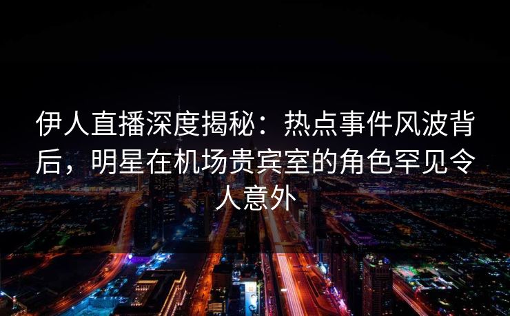 伊人直播深度揭秘：热点事件风波背后，明星在机场贵宾室的角色罕见令人意外