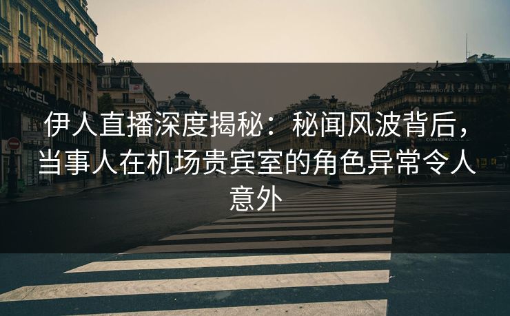 伊人直播深度揭秘：秘闻风波背后，当事人在机场贵宾室的角色异常令人意外