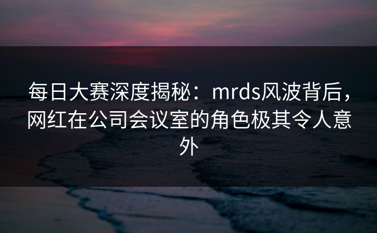 每日大赛深度揭秘：mrds风波背后，网红在公司会议室的角色极其令人意外