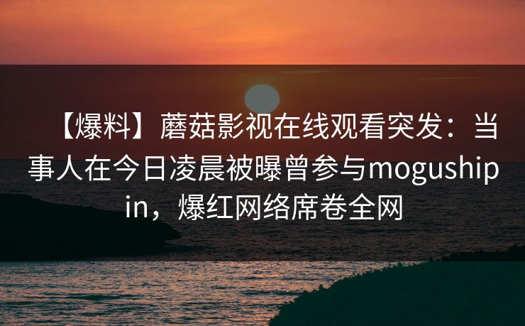 【爆料】蘑菇影视在线观看突发：当事人在今日凌晨被曝曾参与mogushipin，爆红网络席卷全网