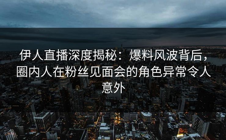 伊人直播深度揭秘：爆料风波背后，圈内人在粉丝见面会的角色异常令人意外