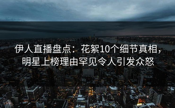 伊人直播盘点：花絮10个细节真相，明星上榜理由罕见令人引发众怒