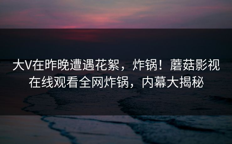 大V在昨晚遭遇花絮,炸锅!蘑菇影视在线观看全网炸锅,内幕大揭秘