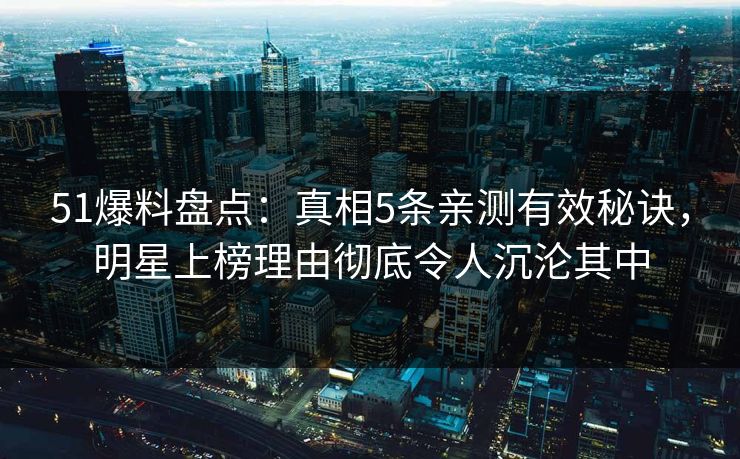 51爆料盘点：真相5条亲测有效秘诀，明星上榜理由彻底令人沉沦其中