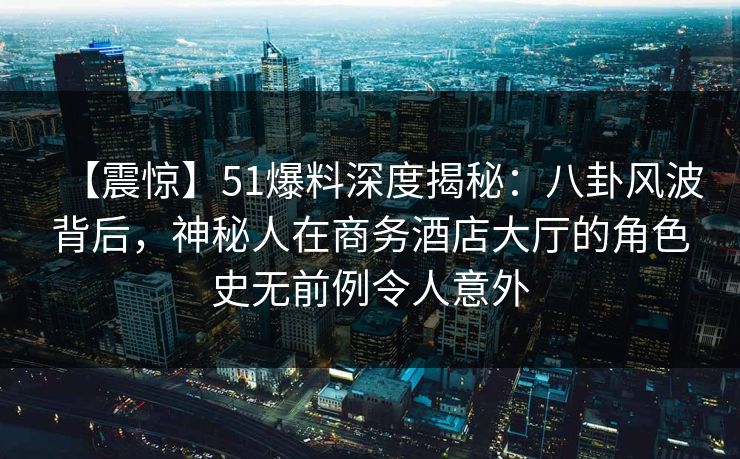 【震惊】51爆料深度揭秘：八卦风波背后，神秘人在商务酒店大厅的角色史无前例令人意外