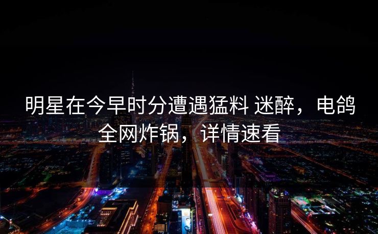 明星在今早时分遭遇猛料 迷醉，电鸽全网炸锅，详情速看