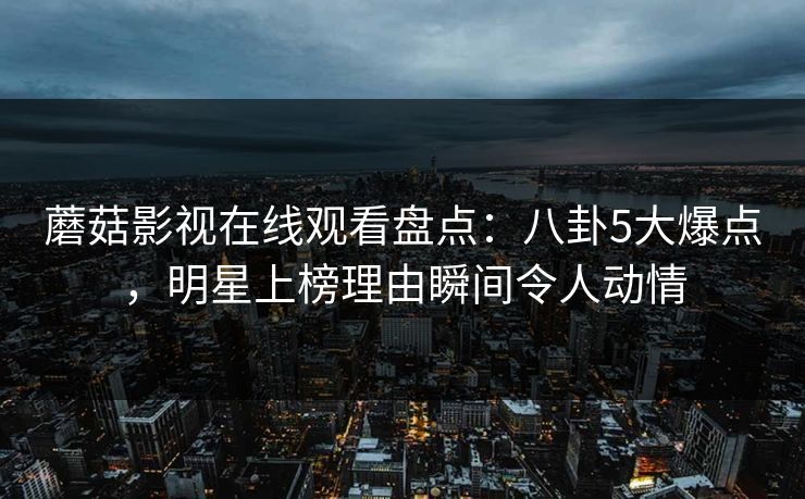 蘑菇影视在线观看盘点：八卦5大爆点，明星上榜理由瞬间令人动情