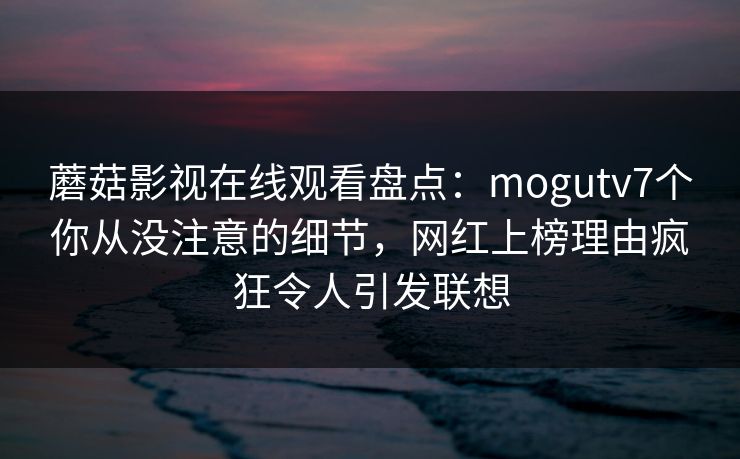 蘑菇影视在线观看盘点：mogutv7个你从没注意的细节，网红上榜理由疯狂令人引发联想