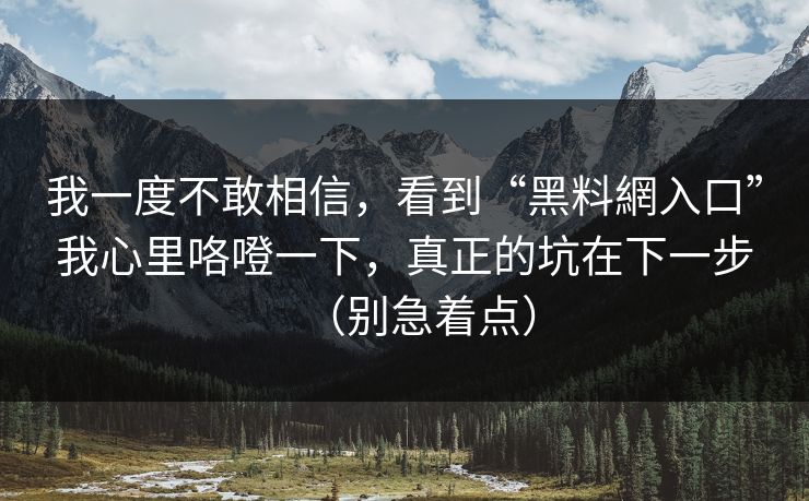 我一度不敢相信，看到“黑料網入口”我心里咯噔一下，真正的坑在下一步（别急着点）