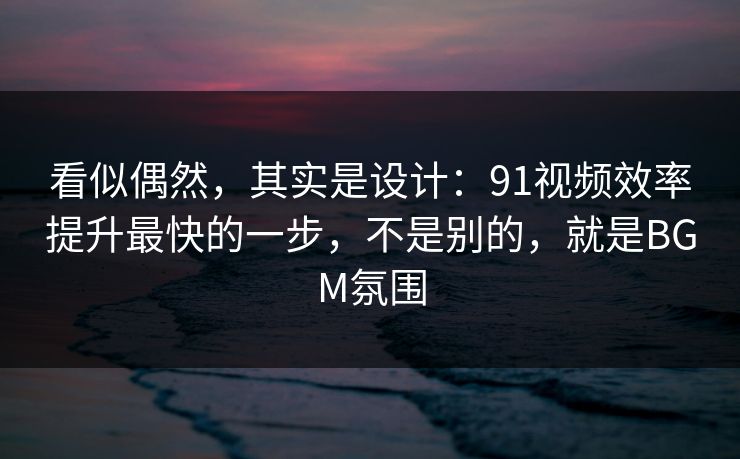 看似偶然，其实是设计：91视频效率提升最快的一步，不是别的，就是BGM氛围