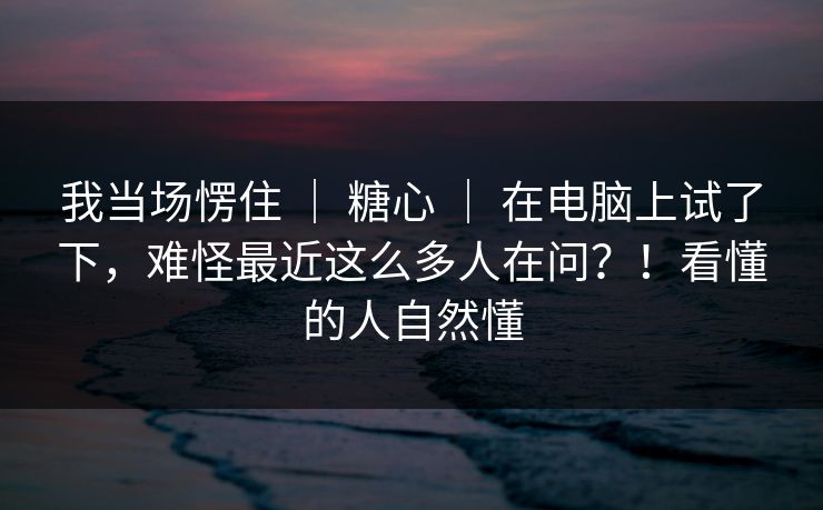 我当场愣住 ｜ 糖心 ｜ 在电脑上试了下，难怪最近这么多人在问？！看懂的人自然懂