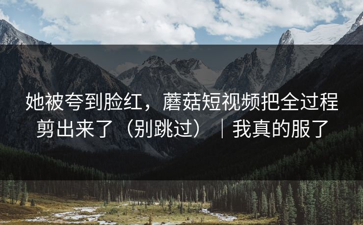 她被夸到脸红，蘑菇短视频把全过程剪出来了（别跳过）｜我真的服了