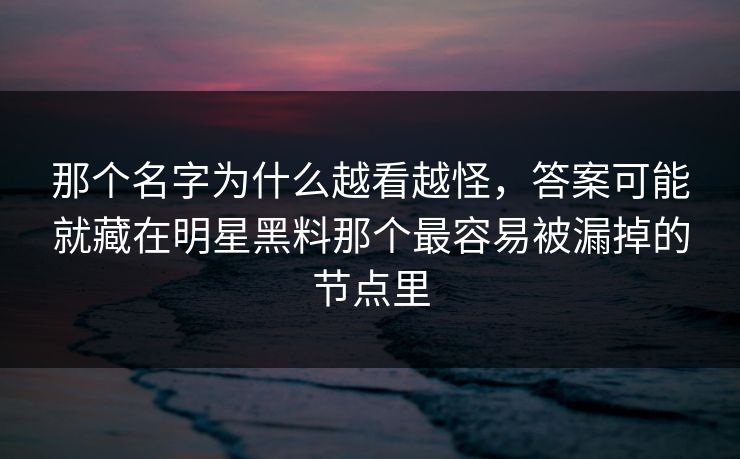 那个名字为什么越看越怪，答案可能就藏在明星黑料那个最容易被漏掉的节点里