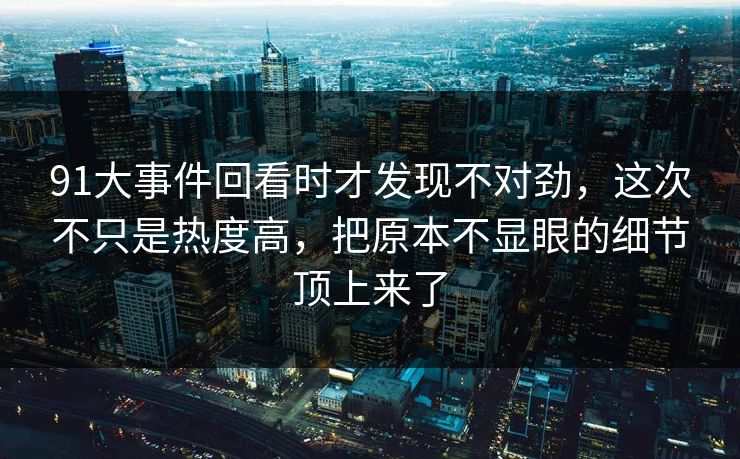 91大事件回看时才发现不对劲，这次不只是热度高，把原本不显眼的细节顶上来了